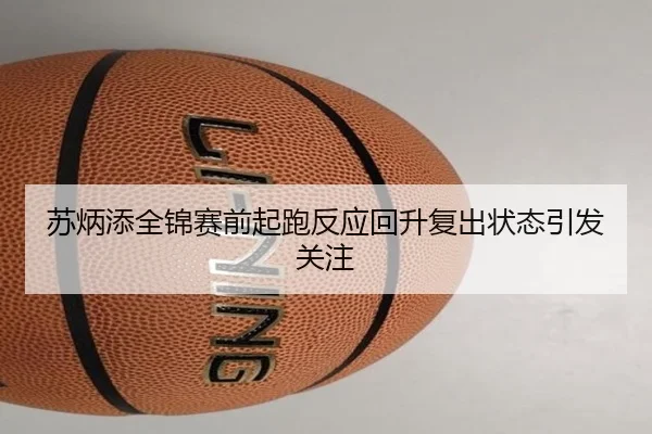 苏炳添全锦赛前起跑反应回升复出状态引发关注