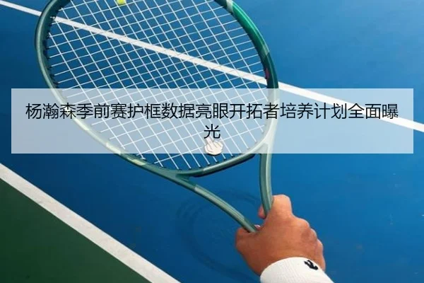 杨瀚森季前赛护框数据亮眼开拓者培养计划全面曝光